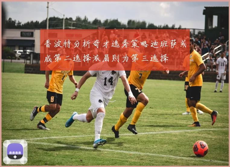 香波特分析奇才选秀策略迪班萨或成第二选择浓眉则为第三选择