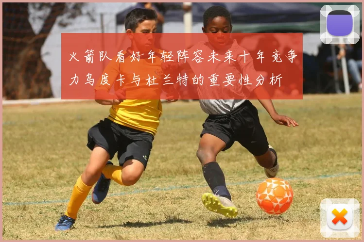火箭队看好年轻阵容未来十年竞争力乌度卡与杜兰特的重要性分析