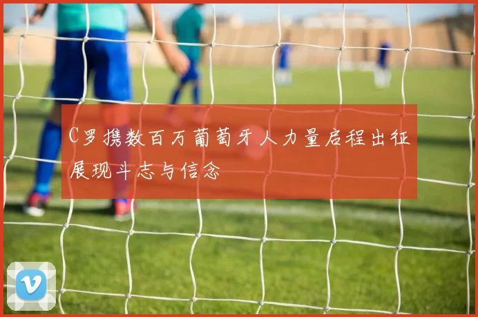 C罗携数百万葡萄牙人力量启程出征展现斗志与信念