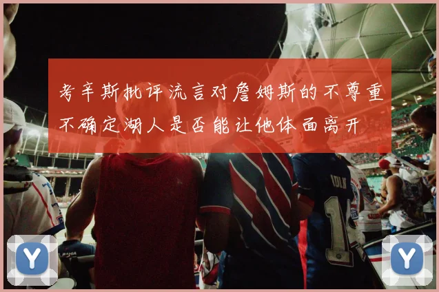考辛斯批评流言对詹姆斯的不尊重不确定湖人是否能让他体面离开