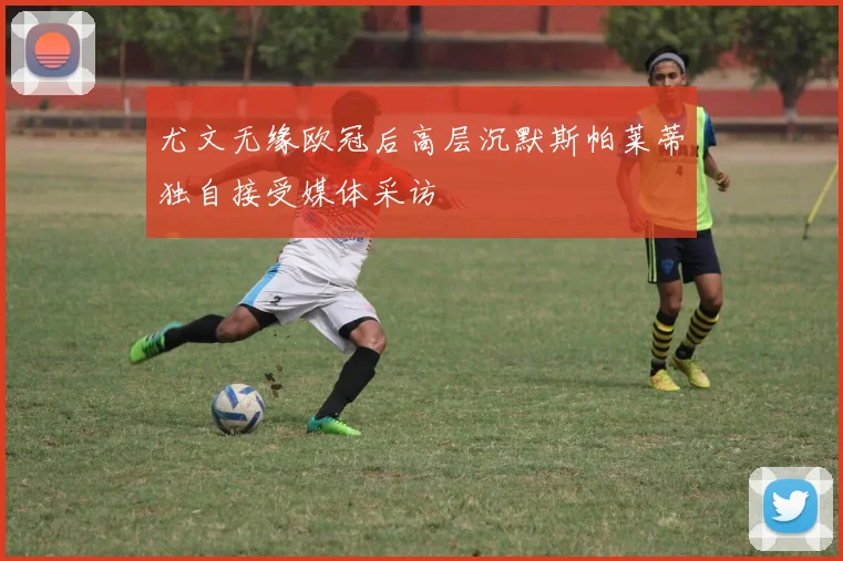 尤文无缘欧冠后高层沉默斯帕莱蒂独自接受媒体采访
