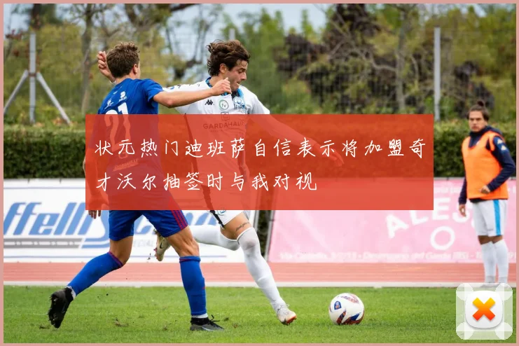 状元热门迪班萨自信表示将加盟奇才沃尔抽签时与我对视