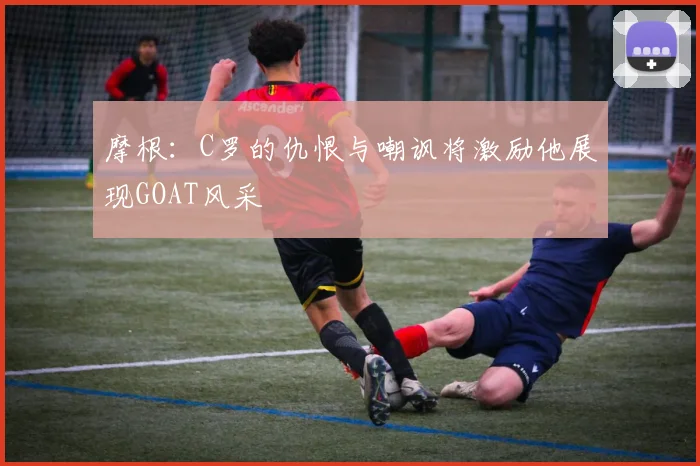 摩根：C罗的仇恨与嘲讽将激励他展现GOAT风采