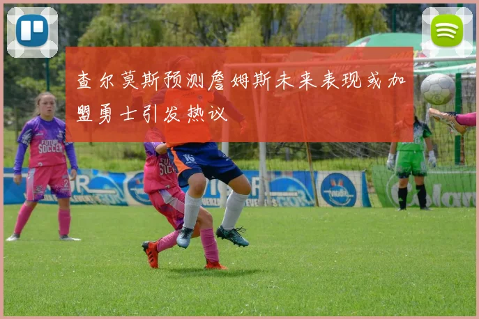 查尔莫斯预测詹姆斯未来表现或加盟勇士引发热议