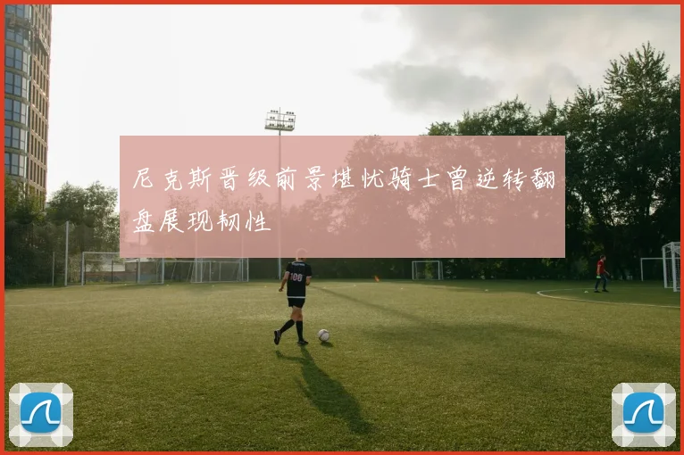 尼克斯晋级前景堪忧骑士曾逆转翻盘展现韧性