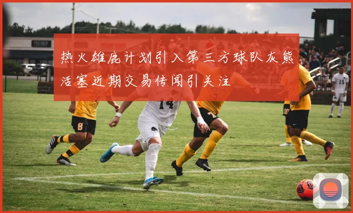 热火雄鹿计划引入第三方球队灰熊活塞近期交易传闻引关注