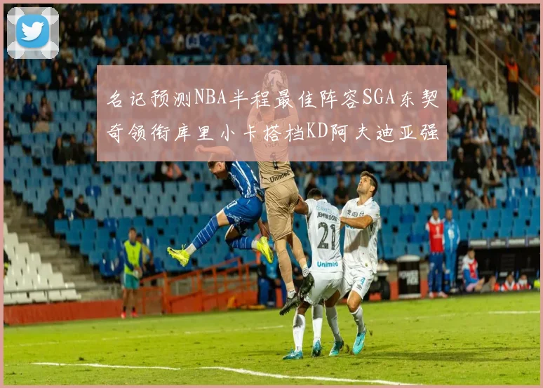 名记预测NBA半程最佳阵容SGA东契奇领衔库里小卡搭档KD阿夫迪亚强势入选
