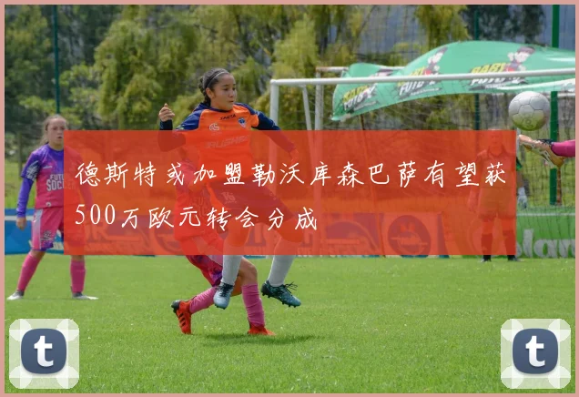 德斯特或加盟勒沃库森巴萨有望获500万欧元转会分成