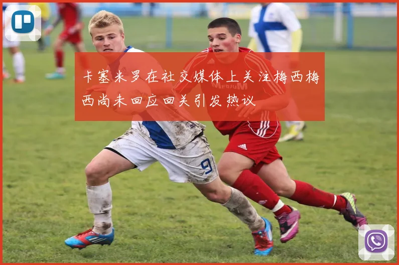 卡塞米罗在社交媒体上关注梅西梅西尚未回应回关引发热议