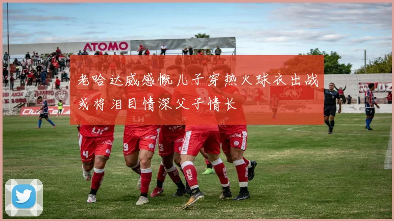 老哈达威感慨儿子穿热火球衣出战或将泪目情深父子情长