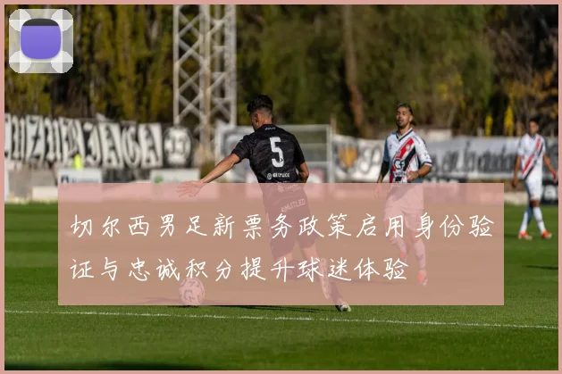 切尔西男足新票务政策启用身份验证与忠诚积分提升球迷体验