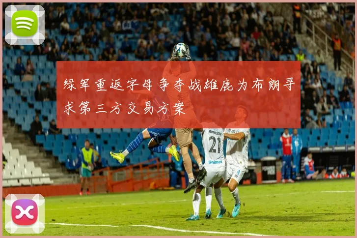 绿军重返字母争夺战雄鹿为布朗寻求第三方交易方案