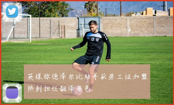 英媒称德泽尔比助手获劳工证加盟热刺担任翻译角色