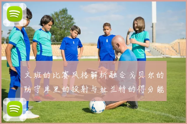 文班的比赛风格解析融合戈贝尔的防守库里的投射与杜兰特的得分能力