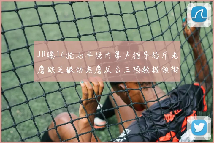 JR曝16抢七半场内幕卢指导怒斥老詹缺乏狠劲老詹反击三项数据领衔全场